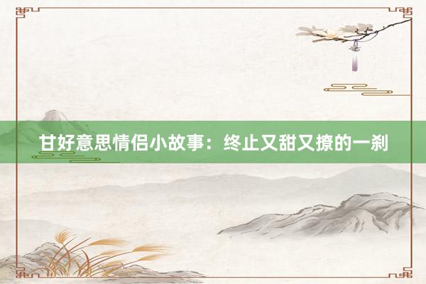甘好意思情侣小故事:终止又甜又撩的一刹