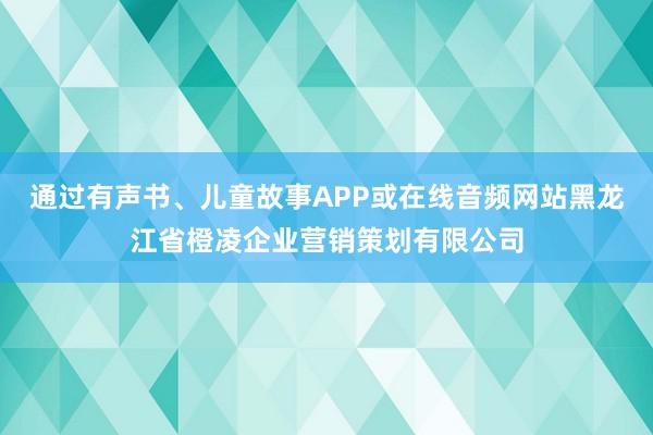 通过有声书、儿童故事APP或在线音频网站黑龙江省橙凌企业营销策划有限公司