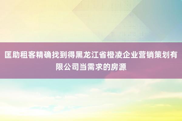 匡助租客精确找到得黑龙江省橙凌企业营销策划有限公司当需求的房源
