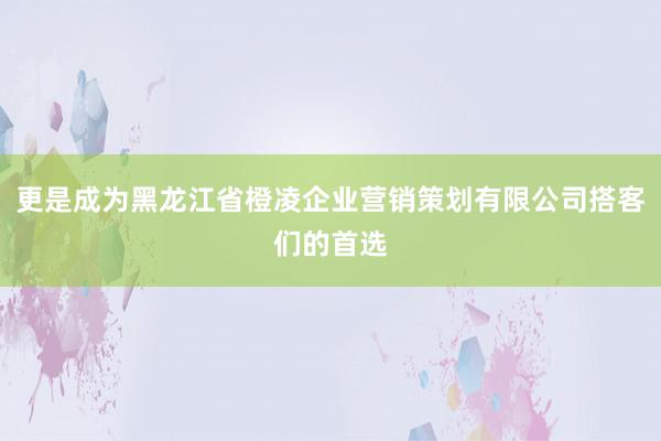 更是成为黑龙江省橙凌企业营销策划有限公司搭客们的首选