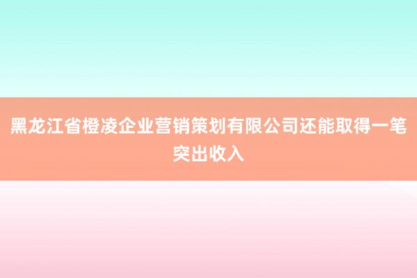 黑龙江省橙凌企业营销策划有限公司还能取得一笔突出收入